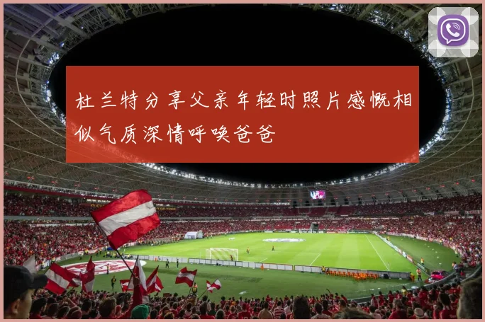 杜兰特分享父亲年轻时照片感慨相似气质深情呼唤爸爸