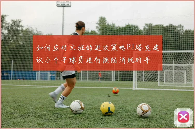 如何应对文班的进攻策略PJ塔克建议小个子球员进行换防消耗对手
