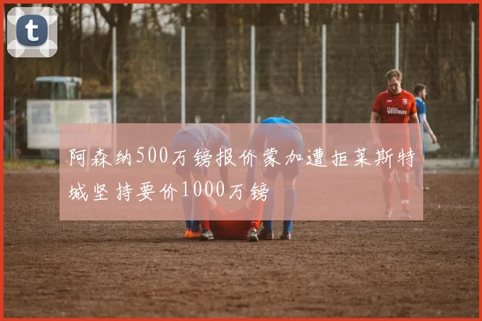 阿森纳500万镑报价蒙加遭拒莱斯特城坚持要价1000万镑