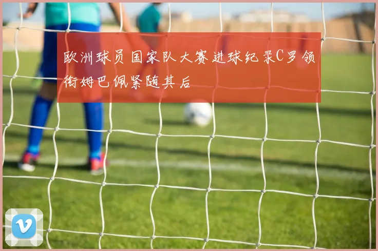 欧洲球员国家队大赛进球纪录C罗领衔姆巴佩紧随其后