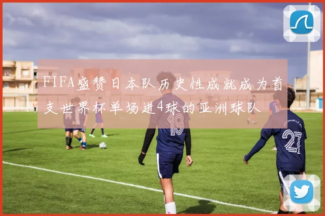 FIFA盛赞日本队历史性成就成为首支世界杯单场进4球的亚洲球队