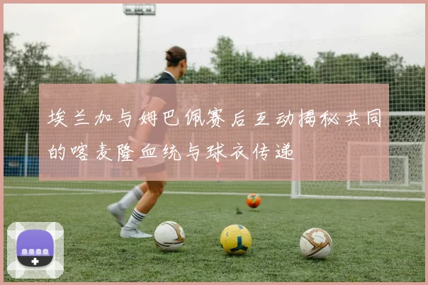 埃兰加与姆巴佩赛后互动揭秘共同的喀麦隆血统与球衣传递