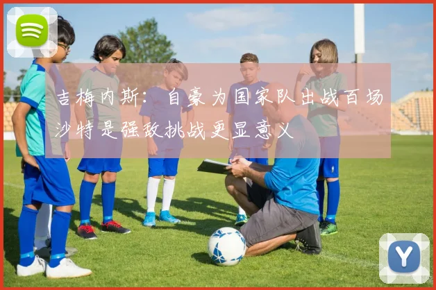 吉梅内斯：自豪为国家队出战百场沙特是强敌挑战更显意义