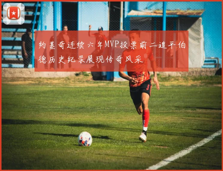 约基奇连续六年MVP投票前二追平伯德历史纪录展现传奇风采