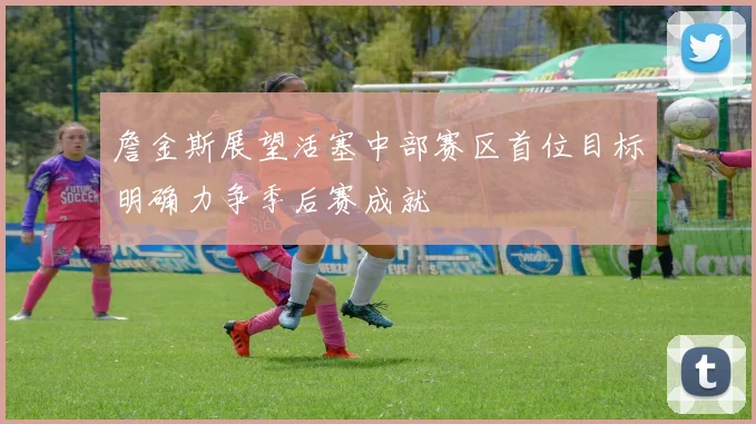 詹金斯展望活塞中部赛区首位目标明确力争季后赛成就