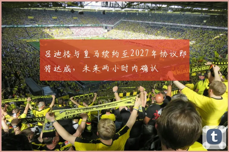 吕迪格与皇马续约至2027年协议即将达成，未来两小时内确认