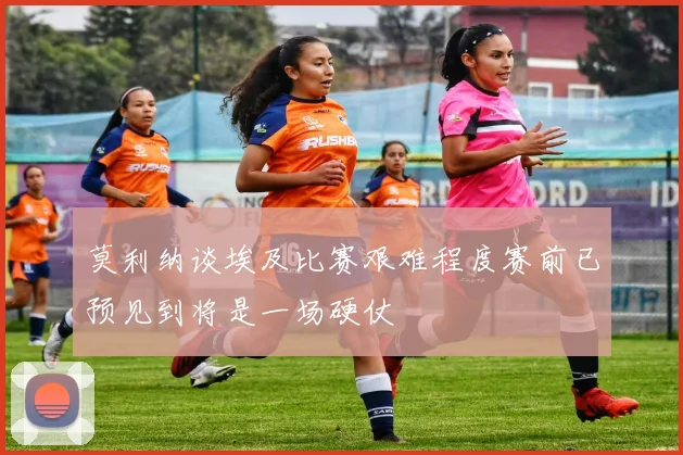 莫利纳谈埃及比赛艰难程度赛前已预见到将是一场硬仗