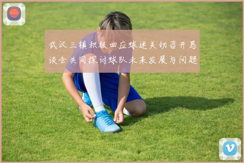 武汉三镇积极回应球迷关切召开恳谈会共同探讨球队未来发展与问题解决