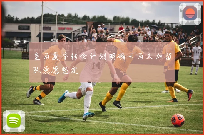 皇马夏季转会计划明确卡马文加留队意愿坚定
