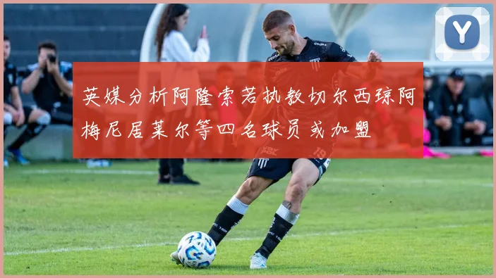 英媒分析阿隆索若执教切尔西琼阿梅尼居莱尔等四名球员或加盟