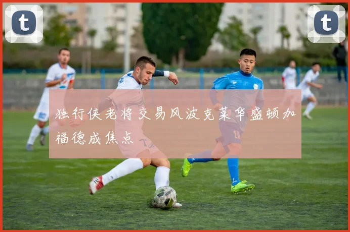 独行侠老将交易风波克莱华盛顿加福德成焦点