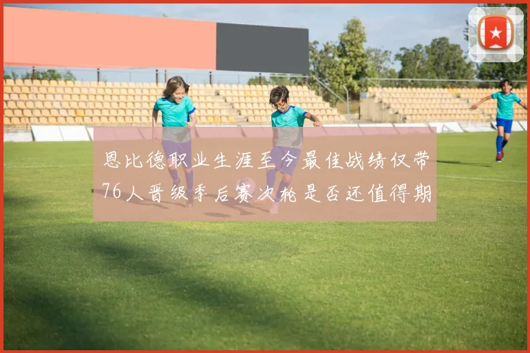 恩比德职业生涯至今最佳战绩仅带76人晋级季后赛次轮是否还值得期待