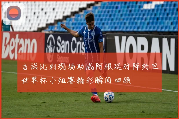 吉诺比利现场助威阿根廷对阵约旦世界杯小组赛精彩瞬间回顾