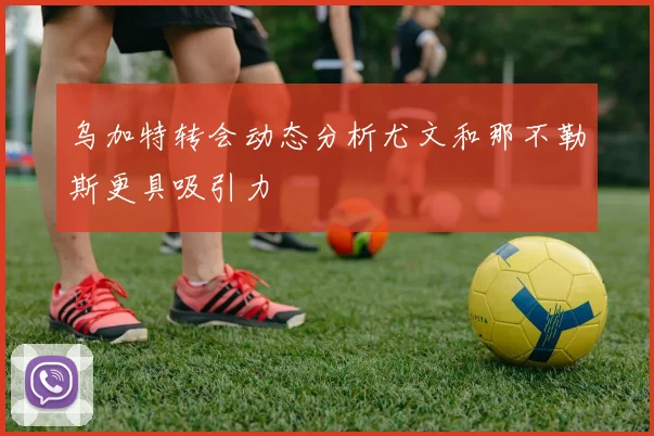 乌加特转会动态分析尤文和那不勒斯更具吸引力
