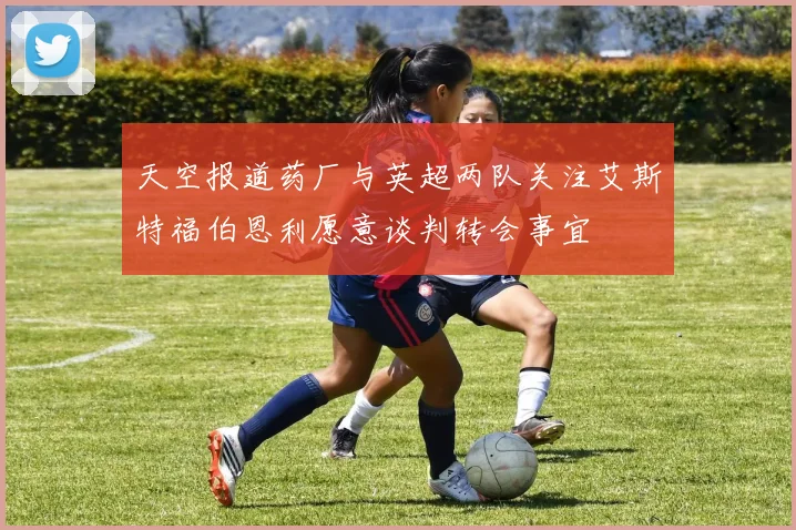 天空报道药厂与英超两队关注艾斯特福伯恩利愿意谈判转会事宜