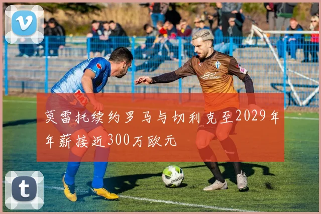 莫雷托续约罗马与切利克至2029年年薪接近300万欧元