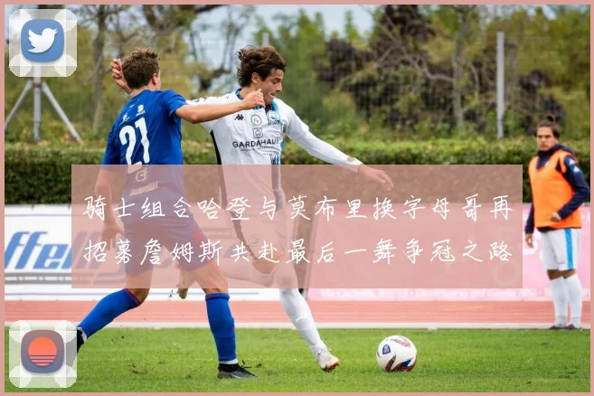 骑士组合哈登与莫布里换字母哥再招募詹姆斯共赴最后一舞争冠之路