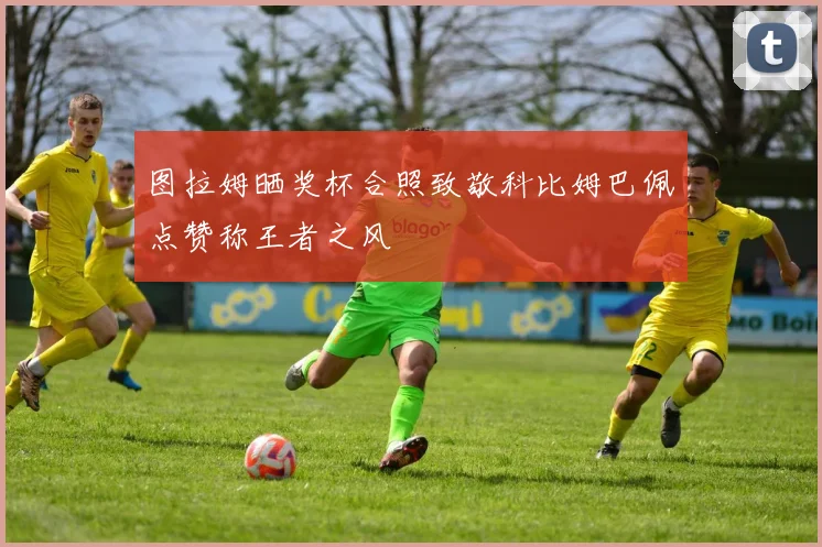 图拉姆晒奖杯合照致敬科比姆巴佩点赞称王者之风