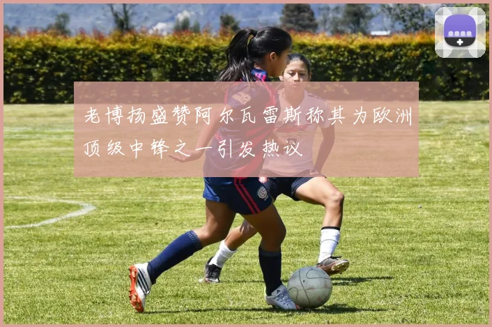 老博扬盛赞阿尔瓦雷斯称其为欧洲顶级中锋之一引发热议