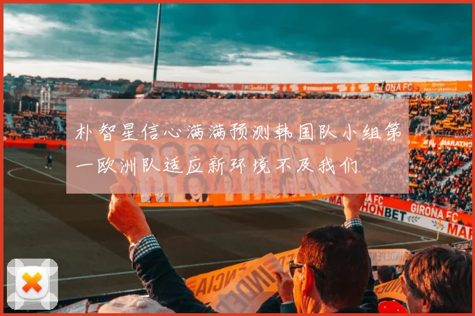 朴智星信心满满预测韩国队小组第一欧洲队适应新环境不及我们