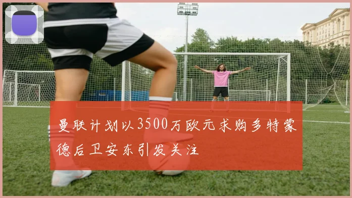 曼联计划以3500万欧元求购多特蒙德后卫安东引发关注