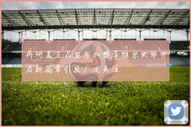冉珂嘉正式宣布加盟泽维尔大学开启新篇章引发广泛关注