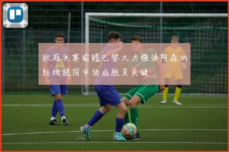 欧冠决赛前瞻巴黎火力强劲阿森纳防线稳固中场成胜负关键