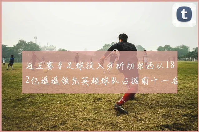 近五赛季足球投入分析切尔西以182亿遥遥领先英超球队占据前十一名
