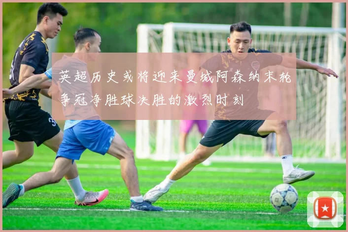 英超历史或将迎来曼城阿森纳末轮争冠净胜球决胜的激烈时刻