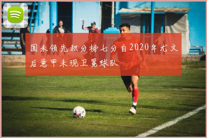 国米领先积分榜七分自2020年尤文后意甲未现卫冕球队