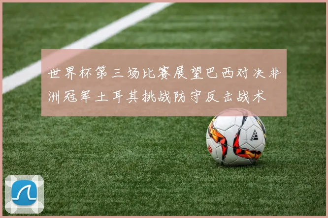 世界杯第三场比赛展望巴西对决非洲冠军土耳其挑战防守反击战术