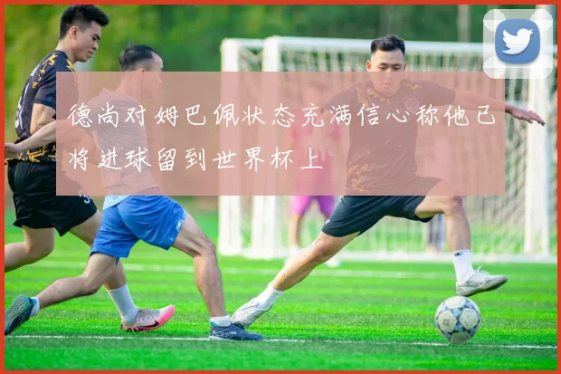 德尚对姆巴佩状态充满信心称他已将进球留到世界杯上