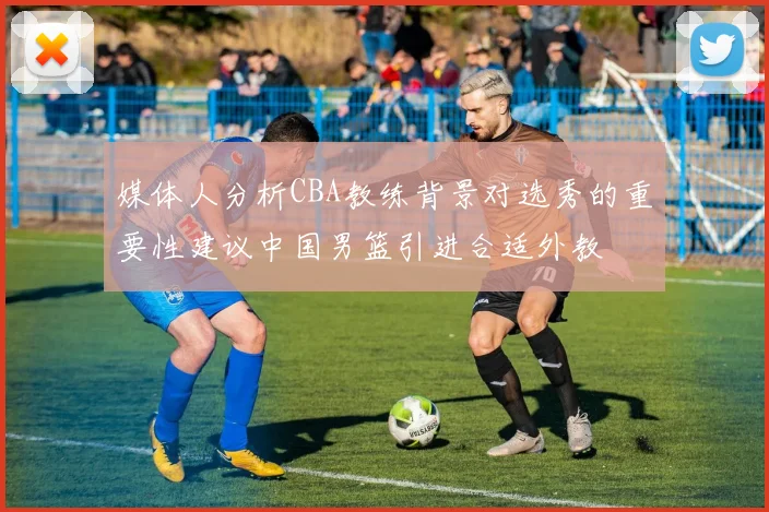 媒体人分析CBA教练背景对选秀的重要性建议中国男篮引进合适外教