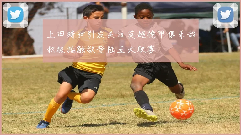上田绮世引发关注英超德甲俱乐部积极接触欲登陆五大联赛