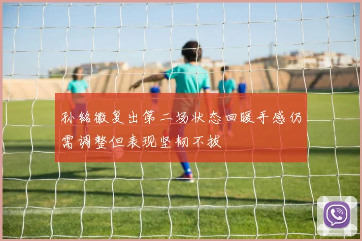 孙铭徽复出第二场状态回暖手感仍需调整但表现坚韧不拔