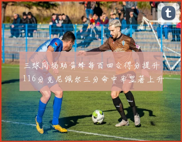 三球同场助黄蜂每百回合得分提升116分克尼佩尔三分命中率显著上升近10