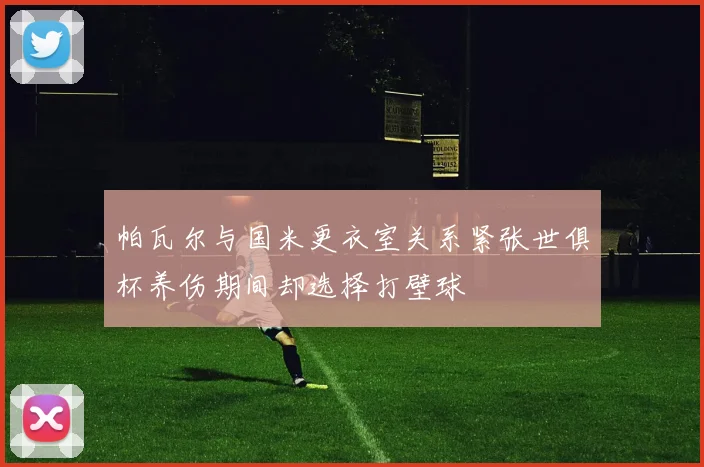 帕瓦尔与国米更衣室关系紧张世俱杯养伤期间却选择打壁球