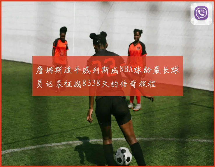 詹姆斯追平威利斯成NBA球龄最长球员记录征战8338天的传奇旅程