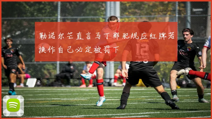 勒诺尔芒直言马丁那犯规应红牌若换作自己必定被罚下